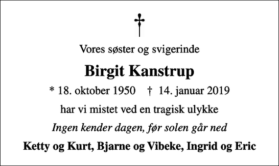 <p>Vores søster og svigerinde<br />Birgit Kanstrup<br />* 18. oktober 1950 ✝ 14. januar 2019<br />har vi mistet ved en tragisk ulykke<br />Ingen kender dagen, før solen går ned<br />Ketty og Kurt, Bjarne og Vibeke, Ingrid og Eric</p>