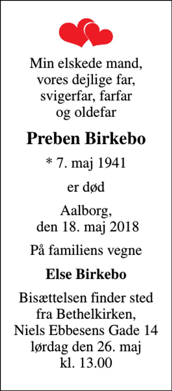 <p>Min elskede mand, vores dejlige far, svigerfar, farfar og oldefar<br />Preben Birkebo<br />* 7. maj 1941<br />er død<br />Aalborg, den 18. maj 2018<br />På familiens vegne<br />Else Birkebo<br />Bisættelsen finder sted fra Bethelkirken, Niels Ebbesens Gade 14 lørdag den 26. maj kl. 13.00</p>