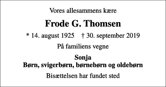 <p>Vores allesammens kære<br />Frode G. Thomsen<br />* 14. august 1925 ✝ 30. september 2019<br />På familiens vegne<br />Sonja Børn, svigerbørn, børnebørn og oldebørn<br />Bisættelsen har fundet sted</p>