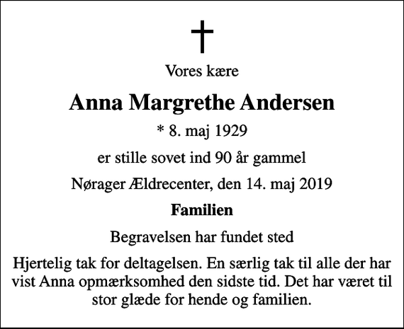 <p>Vores kære<br />Anna Margrethe Andersen<br />* 8. maj 1929<br />er stille sovet ind 90 år gammel<br />Nørager Ældrecenter, den 14. maj 2019<br />Familien<br />Begravelsen har fundet sted<br />Hjertelig tak for deltagelsen. En særlig tak til alle der har vist Anna opmærksomhed den sidste tid. Det har været til stor glæde for hende og familien.</p>