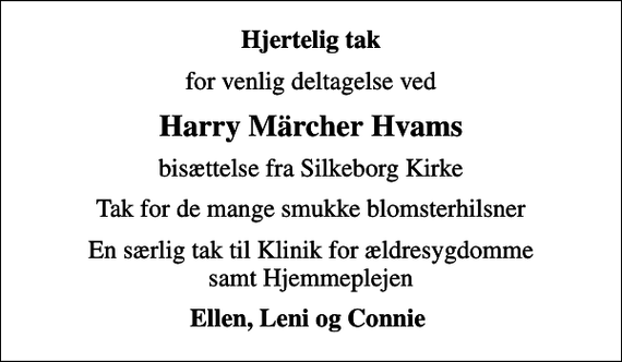 <p>Hjertelig tak<br />for venlig deltagelse ved<br />Harry Märcher Hvams<br />bisættelse fra Silkeborg Kirke<br />Tak for de mange smukke blomsterhilsner<br />En særlig tak til Klinik for ældresygdomme samt Hjemmeplejen<br />Ellen, Leni og Connie</p>