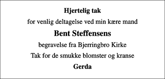 <p>Hjertelig tak<br />for venlig deltagelse ved min kære mand<br />Bent Steffensens<br />begravelse fra Bjerringbro Kirke<br />Tak for de smukke blomster og kranse<br />Gerda</p>