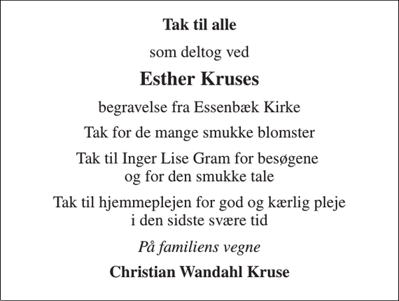 <p>Tak til alle<br />som deltog ved<br />Esther Kruses<br />begravelse fra Essenbæk Kirke<br />Tak for de mange smukke blomster<br />Tak til Inger Lise Gram for besøgene og for den smukke tale<br />Tak til hjemmeplejen for god og kærlig pleje i den sidste svære tid<br />På familiens vegne<br />Christian Wandahl Kruse</p>