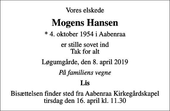 <p>Vores elskede<br />Mogens Hansen<br />* 4. oktober 1954 i Aabenraa<br />er stille sovet ind Tak for alt<br />Løgumgårde, den 8. april 2019<br />På familiens vegne<br />Lis<br />Bisættelsen finder sted fra Aabenraa Kirkegårdskapel tirsdag den 16. april kl. 11.30</p>