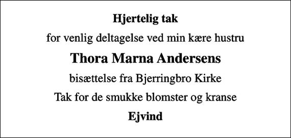 <p>Hjertelig tak<br />for venlig deltagelse ved min kære hustru<br />Thora Marna Andersens<br />bisættelse fra Bjerringbro Kirke<br />Tak for de smukke blomster og kranse<br />Ejvind</p>