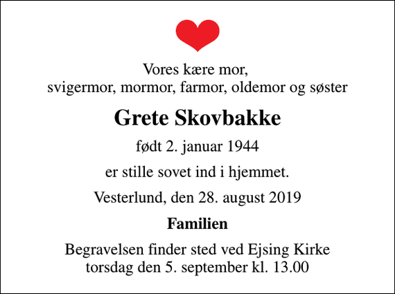 <p>Vores kære mor, svigermor, mormor, farmor, oldemor og søster<br />Grete Skovbakke<br />født 2. januar 1944<br />er stille sovet ind i hjemmet.<br />Vesterlund, den 28. august 2019<br />Familien<br />Begravelsen finder sted ved Ejsing Kirke torsdag den 5. september kl. 13.00</p>