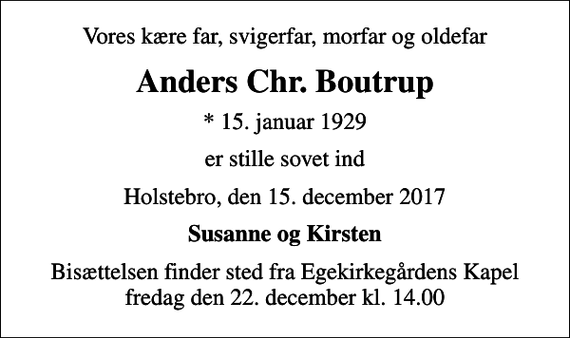 <p>Vores kære far, svigerfar, morfar og oldefar<br />Anders Chr. Boutrup<br />* 15. januar 1929<br />er stille sovet ind<br />Holstebro, den 15. december 2017<br />Susanne og Kirsten<br />Bisættelsen finder sted fra Egekirkegårdens Kapel fredag den 22. december kl. 14.00</p>