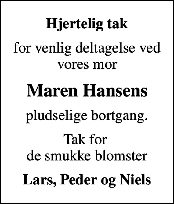<p>Hjertelig tak<br />for venlig deltagelse ved vores mor<br />Maren Hansens<br />pludselige bortgang.<br />Tak for de smukke blomster<br />Lars, Peder og Niels</p>