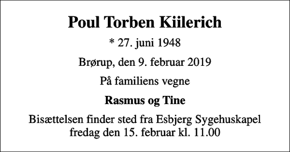 <p>Poul Torben Kiilerich<br />* 27. juni 1948<br />Brørup, den 9. februar 2019<br />På familiens vegne<br />Rasmus og Tine<br />Bisættelsen finder sted fra Esbjerg Sygehuskapel fredag den 15. februar kl. 11.00</p>
