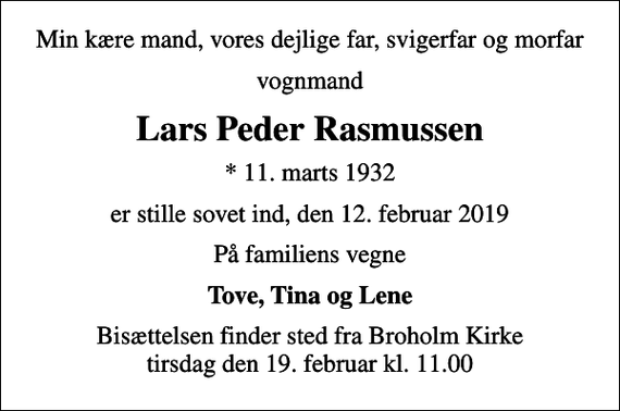 <p>Min kære mand, vores dejlige far, svigerfar og morfar<br />vognmand<br />Lars Peder Rasmussen<br />* 11. marts 1932<br />er stille sovet ind, den 12. februar 2019<br />På familiens vegne<br />Tove, Tina og Lene<br />Bisættelsen finder sted fra Broholm Kirke tirsdag den 19. februar kl. 11.00</p>