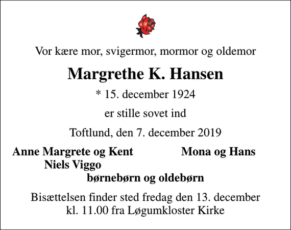 <p>Vor kære mor, svigermor, mormor og oldemor<br />Margrethe K. Hansen<br />* 15. december 1924<br />er stille sovet ind<br />Toftlund, den 7. december 2019<br />Anne Margrete og Kent<br />Mona og Hans<br />Niels Viggo<br />Bisættelsen finder sted fredag den 13. december kl. 11.00 fra Løgumkloster Kirke</p>