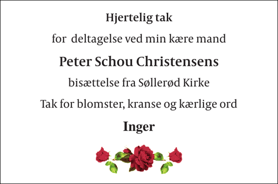 <p>Hjertelig tak<br />for deltagelse ved min kære mand<br />Peter Schou Christensens<br />bisættelse fra Søllerød Kirke<br />Tak for blomster, kranse og kærlige ord<br />Inger</p>
