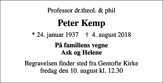<p>Professor dr.theol. &amp; phil<br />Peter Kemp<br />* 24. januar 1937 ✝ 4. august 2018<br />På familiens vegne Ask og Helene<br />Begravelsen finder sted fra Gentofte Kirke fredag den 10. august kl. 12.30</p>