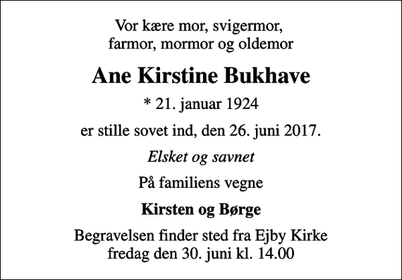 <p>Vor kære mor, svigermor, farmor, mormor og oldemor<br />Ane Kirstine Bukhave<br />* 21. januar 1924<br />er stille sovet ind, den 26. juni 2017.<br />Elsket og savnet<br />På familiens vegne<br />Kirsten og Børge<br />Begravelsen finder sted fra Ejby Kirke fredag den 30. juni kl. 14.00</p>