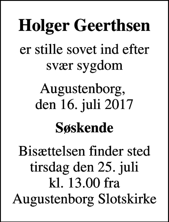 <p>Holger Geerthsen<br />er stille sovet ind efter svær sygdom<br />Augustenborg, den 16. juli 2017<br />Søskende<br />Bisættelsen finder sted tirsdag den 25. juli kl. 13.00 fra Augustenborg Slotskirke</p>