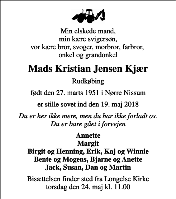 <p>Min elskede mand, min kære svigersøn, vor kære bror, svoger, morbror, farbror, onkel og grandonkel<br />Mads Kristian Jensen Kjær<br />Rudkøbing<br />født den 27. marts 1951 i Nørre Nissum<br />er stille sovet ind den 19. maj 2018<br />Du er her ikke mere, men du har ikke forladt os. Du er bare gået i forvejen<br />Annette Margit Birgit og Henning, Erik, Kaj og Winnie Bente og Mogens, Bjarne og Anette Jack, Susan, Dan og Martin<br />Bisættelsen finder sted fra Longelse Kirke torsdag den 24. maj kl. 11.00</p>