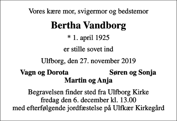 <p>Vores kære mor, svigermor og bedstemor<br />Bertha Vandborg<br />* 1. april 1925<br />er stille sovet ind<br />Ulfborg, den 27. november 2019<br />Vagn og Dorota<br />Søren og Sonja<br />Begravelsen finder sted fra Ulfborg Kirke fredag den 6. december kl. 13.00 med efterfølgende jordfæstelse på Ulfkær Kirkegård</p>