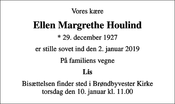 <p>Vores kære<br />Ellen Margrethe Houlind<br />* 29. december 1927<br />er stille sovet ind den 2. januar 2019<br />På familiens vegne<br />Lis<br />Bisættelsen finder sted i Brøndbyvester Kirke torsdag den 10. januar kl. 11.00</p>