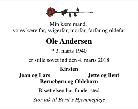 <p>Min kære mand, vores kære far, svigerfar, morfar, farfar og oldefar<br />Ole Andersen<br />* 3. marts 1940<br />er stille sovet ind den 4. marts 2018<br />Kirsten<br />Joan og Lars<br />Jette og Bent<br />Bisættelsen har fundet sted<br />Stor tak til Berit´s Hjemmepleje</p>