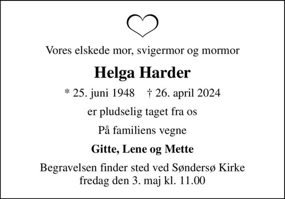 Vores elskede mor, svigermor og mormor
Helga Harder
* 25. juni 1948    &#x271d; 26. april 2024
er pludselig taget fra os
På familiens vegne
Gitte, Lene og Mette
Begravelsen finder sted ved Søndersø Kirke  fredag den 3. maj kl. 11.00