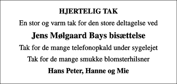 <p>HJERTELIG TAK<br />En stor og varm tak for den store deltagelse ved<br />Jens Mølgaard Bays bisættelse<br />Tak for de mange telefonopkald under sygelejet<br />Tak for de mange smukke blomsterhilsner<br />Hans Peter, Hanne og Mie</p>