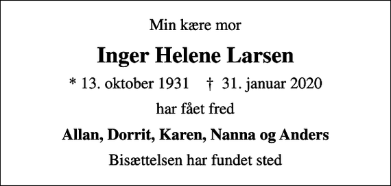 <p>Min kære mor<br />Inger Helene Larsen<br />* 13. oktober 1931 ✝ 31. januar 2020<br />har fået fred<br />Allan, Dorrit, Karen, Nanna og Anders<br />Bisættelsen har fundet sted</p>