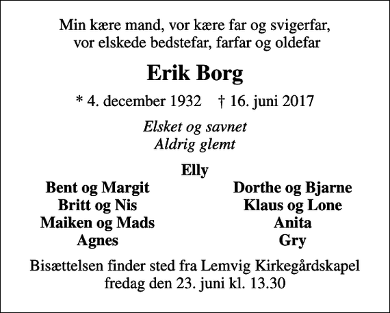 <p>Min kære mand, vor kære far og svigerfar, vor elskede bedstefar, farfar og oldefar<br />Erik Borg<br />* 4. december 1932 ✝ 16. juni 2017<br />Elsket og savnet Aldrig glemt<br />Elly<br />Bent og Margit<br />Dorthe og Bjarne<br />Britt og Nis<br />Klaus og Lone<br />Maiken og Mads<br />Anita<br />Agnes<br />Gry<br />Bisættelsen finder sted fra Lemvig Kirkegårdskapel fredag den 23. juni kl. 13.30</p>