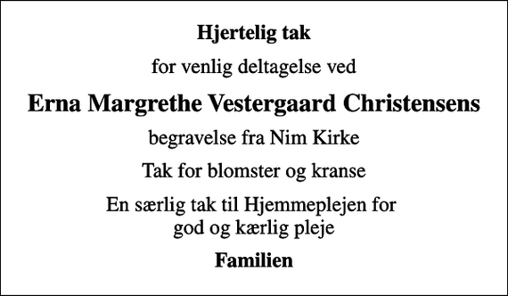 <p>Hjertelig tak<br />for venlig deltagelse ved<br />Erna Margrethe Vestergaard Christensens<br />begravelse fra Nim Kirke<br />Tak for blomster og kranse<br />En særlig tak til Hjemmeplejen for god og kærlig pleje<br />Familien</p>