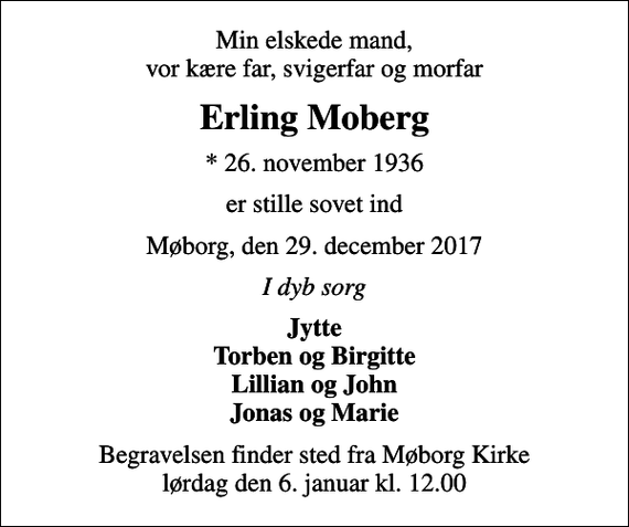 <p>Min elskede mand, vor kære far, svigerfar og morfar<br />Erling Moberg<br />* 26. november 1936<br />er stille sovet ind<br />Møborg, den 29. december 2017<br />I dyb sorg<br />Jytte Torben og Birgitte Lillian og John Jonas og Marie<br />Begravelsen finder sted fra Møborg Kirke lørdag den 6. januar kl. 12.00</p>