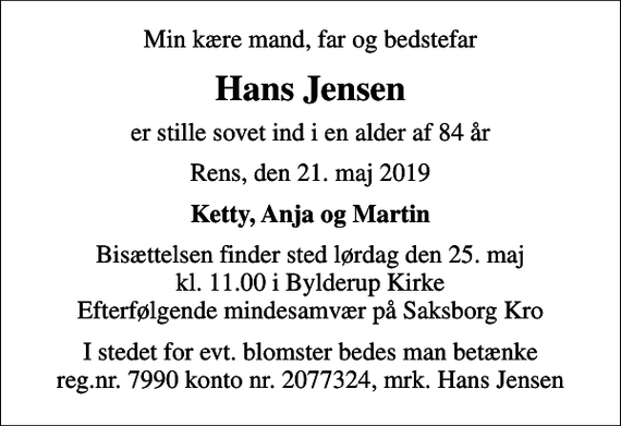 <p>Min kære mand, far og bedstefar<br />Hans Jensen<br />er stille sovet ind i en alder af 84 år<br />Rens, den 21. maj 2019<br />Ketty, Anja og Martin<br />Bisættelsen finder sted lørdag den 25. maj kl. 11.00 i Bylderup Kirke Efterfølgende mindesamvær på Saksborg Kro<br />I stedet for evt. blomster bedes man betænke reg.nr. 7990 konto nr. 2077324, mrk. Hans Jensen</p>