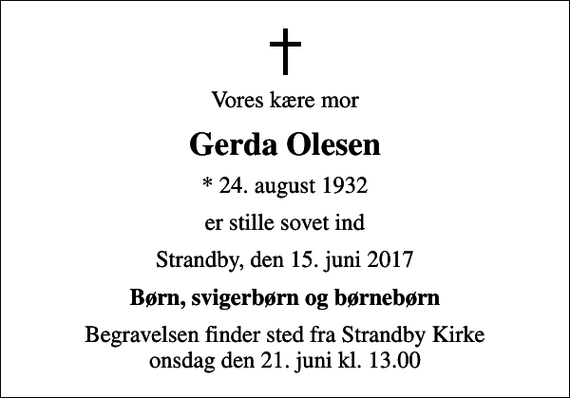 <p>Vores kære mor<br />Gerda Olesen<br />* 24. august 1932<br />er stille sovet ind<br />Strandby, den 15. juni 2017<br />Børn, svigerbørn og børnebørn<br />Begravelsen finder sted fra Strandby Kirke onsdag den 21. juni kl. 13.00</p>