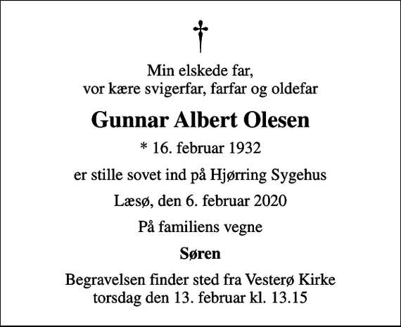 <p>Min elskede far, vor kære svigerfar, farfar og oldefar<br />Gunnar Albert Olesen<br />* 16. februar 1932<br />er stille sovet ind på Hjørring Sygehus<br />Læsø, den 6. februar 2020<br />På familiens vegne<br />Søren<br />Begravelsen finder sted fra Vesterø Kirke torsdag den 13. februar kl. 13.15</p>