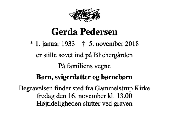 <p>Gerda Pedersen<br />* 1. januar 1933 ✝ 5. november 2018<br />er stille sovet ind på Blichergården<br />På familiens vegne<br />Børn, svigerdatter og børnebørn<br />Begravelsen finder sted fra Gammelstrup Kirke fredag den 16. november kl. 13.00 Højtideligheden slutter ved graven</p>