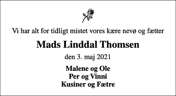 <p>Vi har alt for tidligt mistet vores kære nevø og fætter<br />Mads Linddal Thomsen<br />den 3. maj 2021<br />Malene og Ole Per og Vinni Kusiner og Fætre</p>