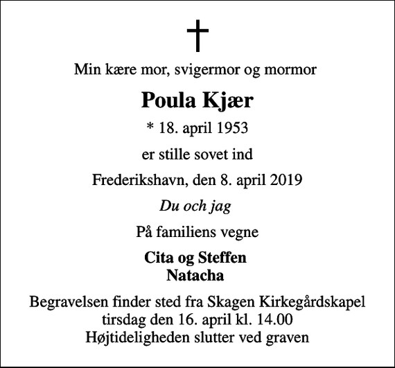 <p>Min kære mor, svigermor og mormor<br />Poula Kjær<br />* 18. april 1953<br />er stille sovet ind<br />Frederikshavn, den 8. april 2019<br />Du och jag<br />På familiens vegne<br />Cita og Steffen Natacha<br />Begravelsen finder sted fra Skagen Kirkegårdskapel tirsdag den 16. april kl. 14.00 Højtideligheden slutter ved graven</p>