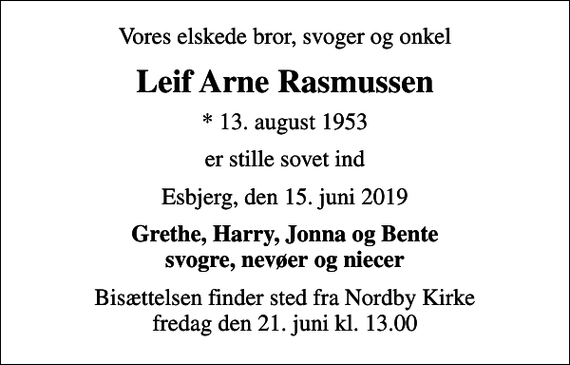 <p>Vores elskede bror, svoger og onkel<br />Leif Arne Rasmussen<br />* 13. august 1953<br />er stille sovet ind<br />Esbjerg, den 15. juni 2019<br />Grethe, Harry, Jonna og Bente svogre, nevøer og niecer<br />Bisættelsen finder sted fra Nordby Kirke fredag den 21. juni kl. 13.00</p>