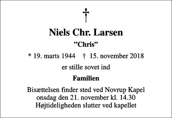 <p>Niels Chr. Larsen<br />Chris<br />* 19. marts 1944 ✝ 15. november 2018<br />er stille sovet ind<br />Familien<br />Bisættelsen finder sted ved Novrup Kapel onsdag den 21. november kl. 14.30 Højtideligheden slutter ved kapellet</p>
