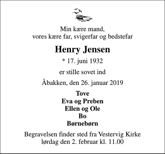 <p>Min kære mand, vores kære far, svigerfar og bedstefar<br />Henry Jensen<br />* 17. juni 1932<br />er stille sovet ind<br />Åbakken, den 26. januar 2019<br />Tove Eva og Preben Ellen og Ole Bo Børnebørn<br />Begravelsen finder sted fra Vestervig Kirke lørdag den 2. februar kl. 11.00</p>