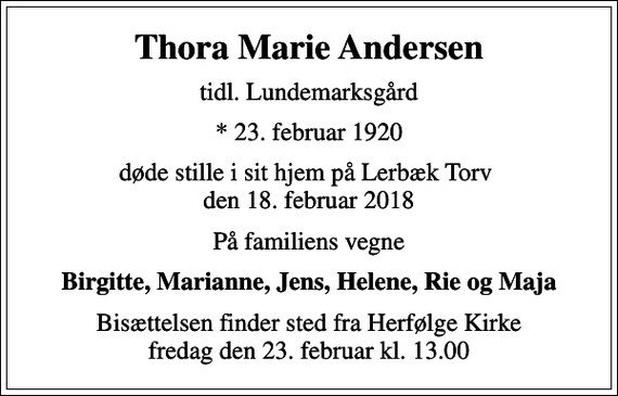 <p>Thora Marie Andersen<br />tidl. Lundemarksgård<br />* 23. februar 1920<br />døde stille i sit hjem på Lerbæk Torv den 18. februar 2018<br />På familiens vegne<br />Birgitte, Marianne, Jens, Helene, Rie og Maja<br />Bisættelsen finder sted fra Herfølge Kirke fredag den 23. februar kl. 13.00</p>
