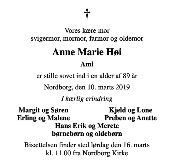<p>Vores kære mor svigermor, mormor, farmor og oldemor<br />Anne Marie Høi<br />Ami<br />er stille sovet ind i en alder af 89 år<br />Nordborg, den 10. marts 2019<br />I kærlig erindring<br />Margit og Søren<br />Kjeld og Lone<br />Erling og Malene<br />Preben og Anette<br />Bisættelsen finder sted lørdag den 16. marts kl. 11.00 fra Nordborg Kirke</p>