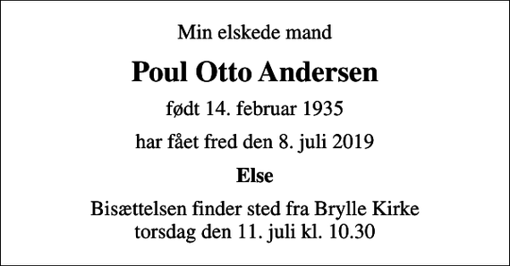 <p>Min elskede mand<br />Poul Otto Andersen<br />født 14. februar 1935<br />har fået fred den 8. juli 2019<br />Else<br />Bisættelsen finder sted fra Brylle Kirke torsdag den 11. juli kl. 10.30</p>