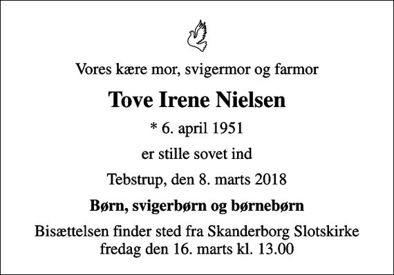 <p>Vores kære mor, svigermor og farmor<br />Tove Irene Nielsen<br />* 6. april 1951<br />er stille sovet ind<br />Tebstrup, den 8. marts 2018<br />Børn, svigerbørn og børnebørn<br />Bisættelsen finder sted fra Skanderborg Slotskirke fredag den 16. marts kl. 13.00</p>