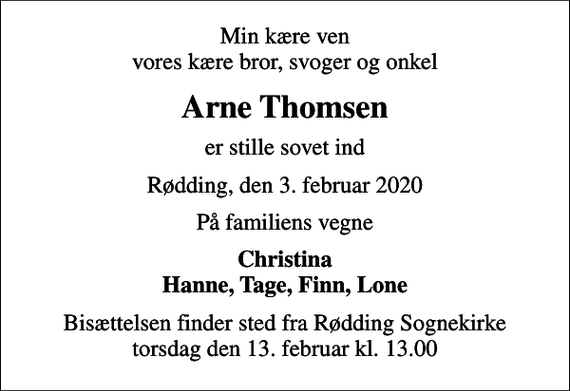 <p>Min kære ven vores kære bror, svoger og onkel<br />Arne Thomsen<br />er stille sovet ind<br />Rødding, den 3. februar 2020<br />På familiens vegne<br />Christina Hanne, Tage, Finn, Lone<br />Bisættelsen finder sted fra Rødding Sognekirke torsdag den 13. februar kl. 13.00</p>