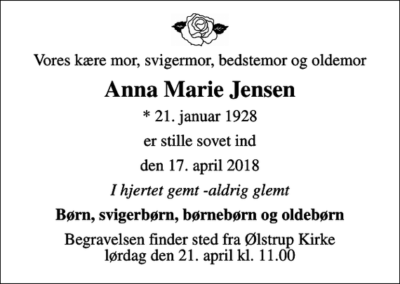<p>Vores kære mor, svigermor, bedstemor og oldemor<br />Anna Marie Jensen<br />* 21. januar 1928<br />er stille sovet ind<br />den 17. april 2018<br />I hjertet gemt -aldrig glemt<br />Børn, svigerbørn, børnebørn og oldebørn<br />Begravelsen finder sted fra Ølstrup Kirke lørdag den 21. april kl. 11.00</p>