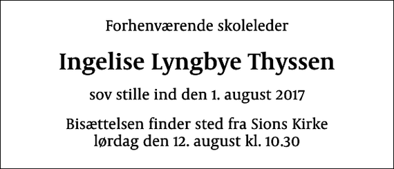 <p>Forhenværende skoleleder<br />Ingelise Lyngbye Thyssen<br />sov stille ind den 1. august 2017<br />Bisættelsen finder sted fra Sions Kirke lørdag den 12. august kl. 10.30</p>