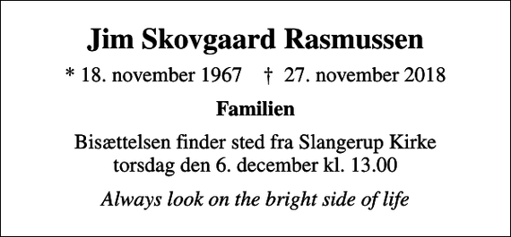 <p>Jim Skovgaard Rasmussen<br />* 18. november 1967 ✝ 27. november 2018<br />Familien<br />Bisættelsen finder sted fra Slangerup Kirke torsdag den 6. december kl. 13.00<br />Always look on the bright side of life</p>