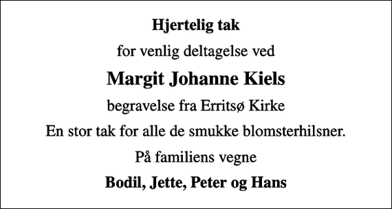 <p>Hjertelig tak<br />for venlig deltagelse ved<br />Margit Johanne Kiels<br />begravelse fra Erritsø Kirke<br />En stor tak for alle de smukke blomsterhilsner.<br />På familiens vegne<br />Bodil, Jette, Peter og Hans</p>