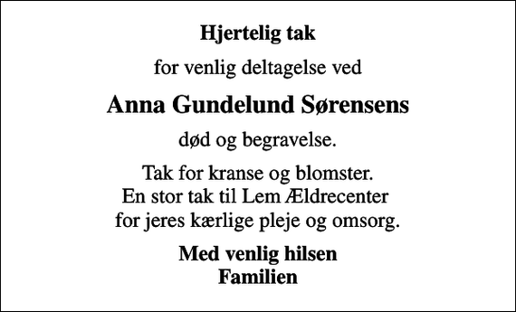 <p>Hjertelig tak<br />for venlig deltagelse ved<br />Anna Gundelund Sørensens<br />død og begravelse.<br />Tak for kranse og blomster. En stor tak til Lem Ældrecenter for jeres kærlige pleje og omsorg.<br />Med venlig hilsen Familien</p>