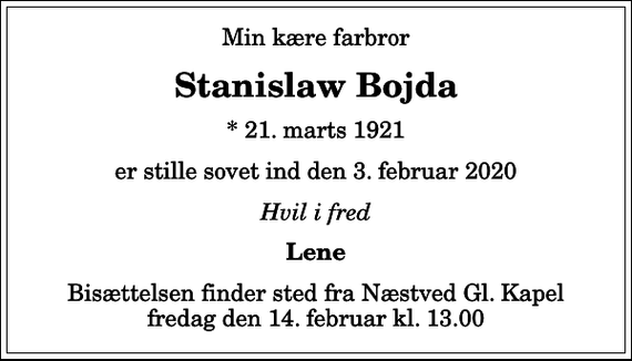 <p>Min kære farbror<br />Stanislaw Bojda<br />* 21. marts 1921<br />er stille sovet ind den 3. februar 2020<br />Hvil i fred<br />Lene<br />Bisættelsen finder sted fra Næstved Gl. Kapel fredag den 14. februar kl. 13.00</p>