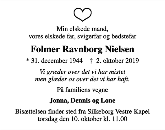 <p>Min elskede mand, vores elskede far, svigerfar og bedstefar<br />Folmer Ravnborg Nielsen<br />* 31. december 1944 ✝ 2. oktober 2019<br />Vi græder over det vi har mistet men glæder os over det vi har haft.<br />På familiens vegne<br />Jonna, Dennis og Lone<br />Bisættelsen finder sted fra Silkeborg Vestre Kapel torsdag den 10. oktober kl. 11.00</p>